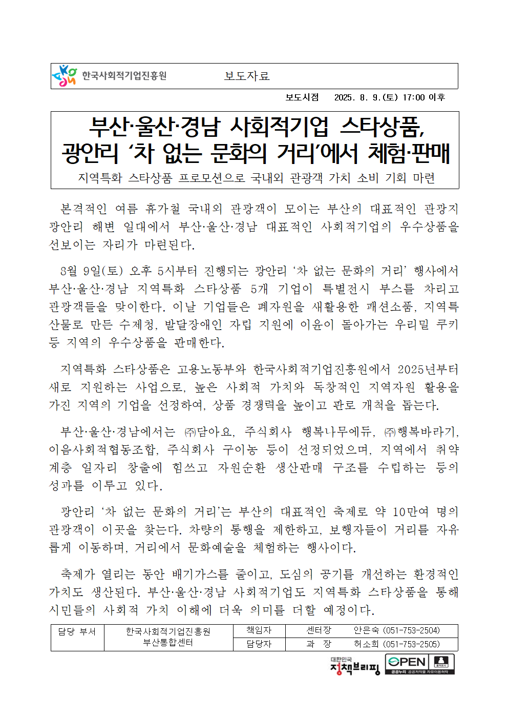 보도시점 2025. 8. 9.(토) 17:00 이후. 제목: 부산·울산·경남 사회적기업 스타상품, 광안리 ‘차 없는 문화의 거리’에서 체험·판매. 부제: 지역특화 스타상품 프로모션으로 국내외 관광객 가치 소비 기회 마련. 본문: 본격적인 여름 휴가철 국내외 관광객이 모이는 부산의 대표적인 관광지 광안리 해변 일대에서 부산·울산·경남 대표적인 사회적기업의 우수상품을 선보이는 자리가 마련된다. 8월 9일(토) 오후 5시부터 진행되는 광안리 ‘차 없는 문화의 거리’ 행사에서 부산·울산·경남 지역특화 스타상품 5개 기업이 특별전시 부스를 차리고 관광객들을 맞이한다. 이날 기업들은 폐자원을 새활용한 패션소품, 지역특산물로 만든 수제청, 발달장애인 자립 지원에 이윤이 돌아가는 우리밀 쿠키 등 지역의 우수상품을 판매한다. 지역특화 스타상품은 고용노동부와 한국사회적기업진흥원에서 2025년부터 새로 지원하는 사업으로, 높은 사회적 가치와 독창적인 지역자원 활용을 가진 지역의 기업을 선정하여, 상품 경쟁력을 높이고 판로 개척을 돕는다. 부산·울산·경남에서는 ㈜담아요, 주식회사 행복나무에듀, ㈜행복바라기, 이음사회적협동조합, 주식회사 구이농 등이 선정되었으며, 지역에서 취약계층 일자리 창출에 힘쓰고 자원순환 생산판매 구조를 수립하는 등의 성과를 이루고 있다. 광안리 ‘차 없는 문화의 거리’는 부산의 대표적인 축제로 약 10만여 명의 관광객이 이곳을 찾는다. 차량의 통행을 제한하고, 보행자들이 거리를 자유롭게 이동하며, 거리에서 문화예술을 체험하는 행사이다. 축제가 열리는 동안 배기가스를 줄이고, 도심의 공기를 개선하는 환경적인 가치도 생산된다. 부산·울산·경남 사회적기업도 지역특화 스타상품을 통해 시민들의 사회적 가치 이해에 더욱 의미를 더할 예정이다. (담당 부서 한국사회적기업진흥원 부산통합센터. 책임자 센터장 안은숙 (051-753-2504), 담당자 과장 허소희 (051-753-2505))