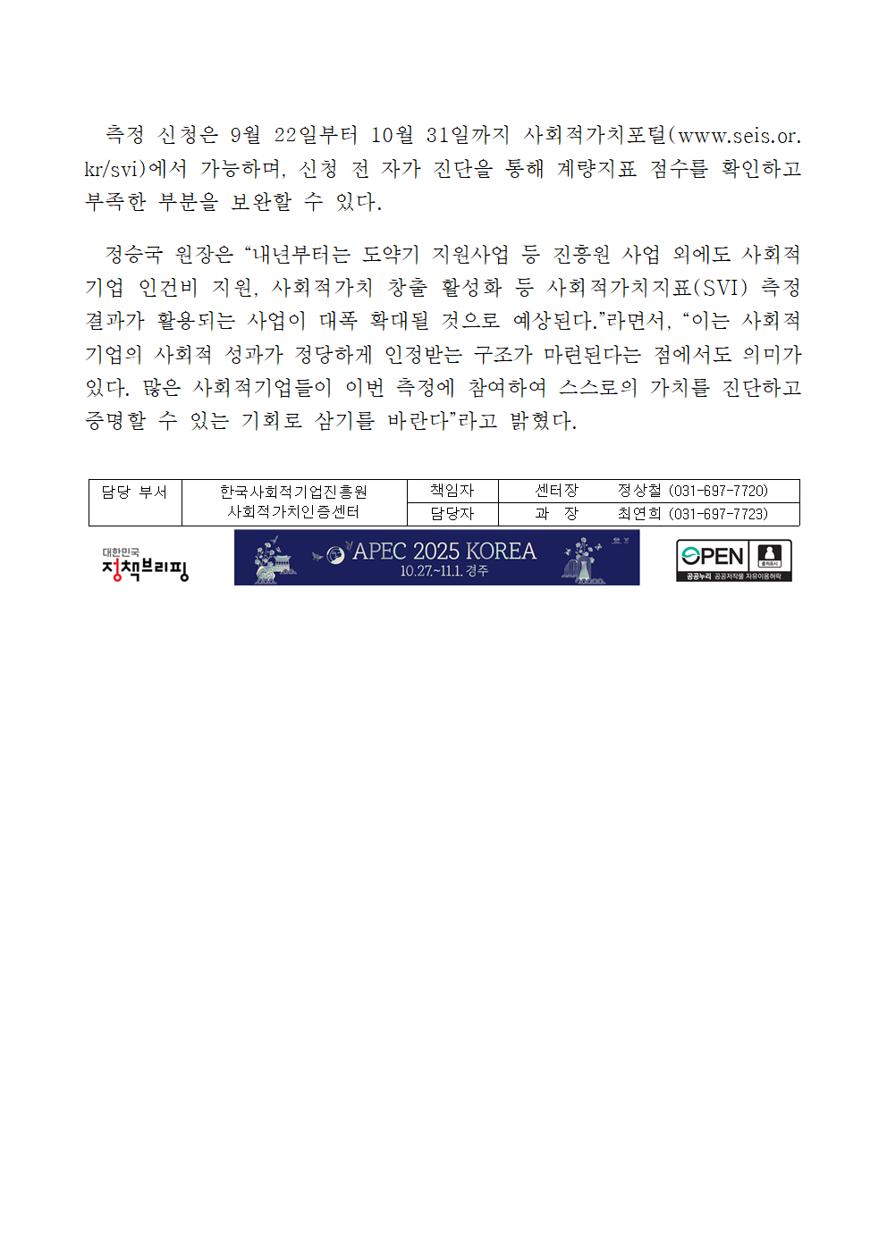 측정 신청은 9월 22일부터 10월 31일까지 사회적가치포털(www.seis.or.kr/svi)에서 가능하며, 신청 전 자가 진단을 통해 계량지표 점수를 확인하고 부족한 부분을 보완할 수 있다. 정승국 원장은 “내년부터는 도약기 지원사업 등 진흥원 사업 외에도 사회적기업 인건비 지원, 사회적가치 창출 활성화 등 사회적가치지표(SVI) 측정 결과가 활용되는 사업이 대폭 확대될 것으로 예상된다.”라면서, “이는 사회적기업의 사회적 성과가 정당하게 인정받는 구조가 마련된다는 점에서도 의미가 있다. 많은 사회적기업들이 이번 측정에 참여하여 스스로의 가치를 진단하고 증명할 수 있는 기회로 삼기를 바란다”라고 밝혔다. 담당 부서 한국사회적기업진흥원 사회적가치인증센터. 책임자 센터장 정상철 (031-697-7720), 담당자 과장 최연희 (031-697-7723)