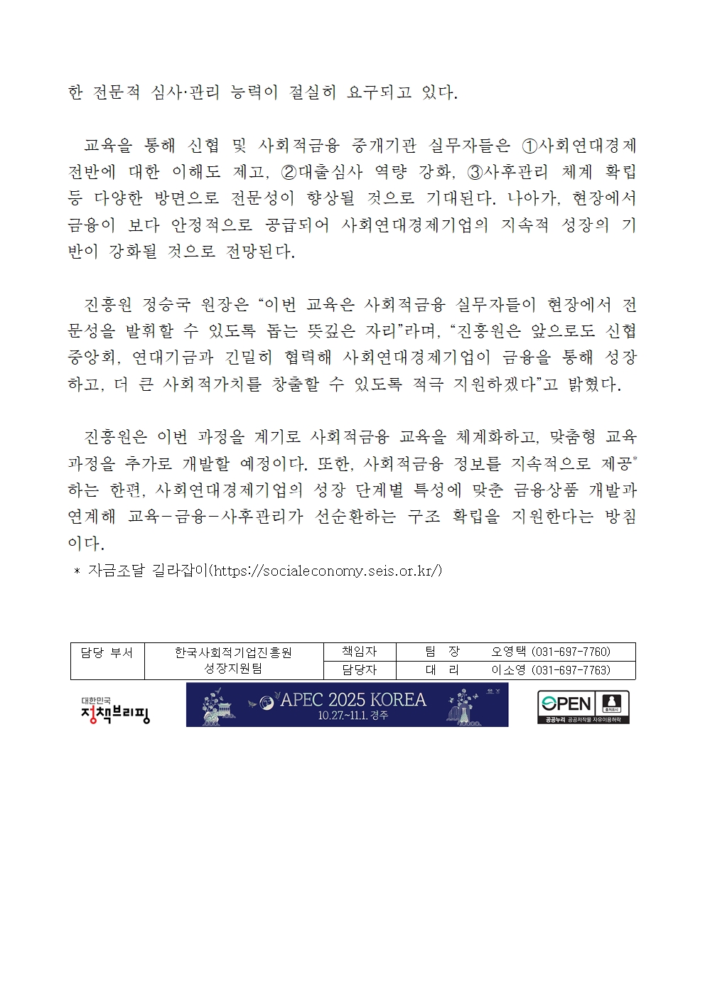 한 전문적 심사·관리 능력이 절실히 요구되고 있다. 교육을 통해 신협 및 사회적금융 중개기관 실무자들은 ?사회연대경제 전반에 대한 이해도 제고, ?대출심사 역량 강화, ?사후관리 체계 확립 등 다양한 방면으로 전문성이 향상될 것으로 기대된다. 나아가, 현장에서 금융이 보다 안정적으로 공급되어 사회연대경제기업의 지속적 성장의 기반이 강화될 것으로 전망된다. 진흥원 정승국 원장은 “이번 교육은 사회적금융 실무자들이 현장에서 전문성을 발휘할 수 있도록 돕는 뜻깊은 자리”라며, “진흥원은 앞으로도 신협중앙회, 연대기금과 긴밀히 협력해 사회연대경제기업이 금융을 통해 성장하고, 더 큰 사회적가치를 창출할 수 있도록 적극 지원하겠다”고 밝혔다. 진흥원은 이번 과정을 계기로 사회적금융 교육을 체계화하고, 맞춤형 교육과정을 추가로 개발할 예정이다. 또한, 사회적금융 정보를 지속적으로 제공*하는 한편, 사회연대경제기업의 성장 단계별 특성에 맞춘 금융상품 개발과 연계해 교육-금융-사후관리가 선순환하는 구조 확립을 지원한다는 방침이다. * 자금조달 길라잡이(https://socialeconomy.seis.or.kr/) 담당 부서 한국사회적기업진흥원 성장지원팀. 책임자 팀장 오영택(031-697-7760), 담당자 대리 이소영 (031-697-7763)